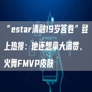 “estar清融19岁答卷”登上热搜：他还想拿大满贯、火舞FMVP皮肤