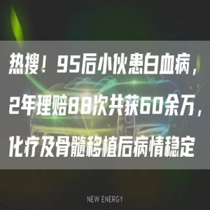 热搜！95后小伙患白血病，2年理赔88次共获60余万，化疗及骨髓移植后病情稳定